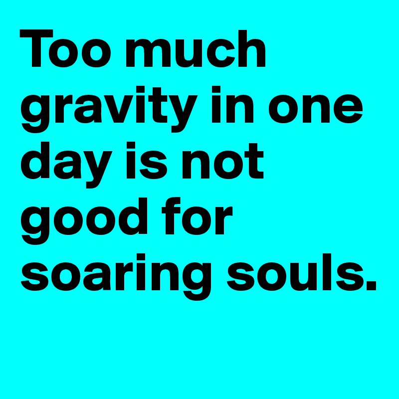 Too much gravity in one day is not good for soaring souls.  
