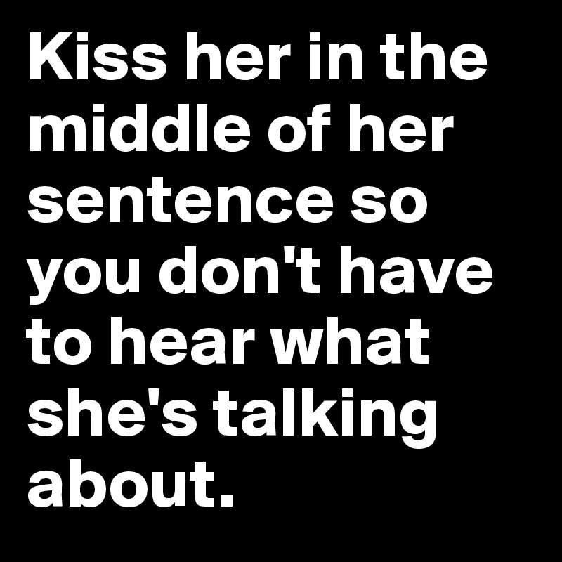 Kiss her in the middle of her sentence so you don't have to hear what she's talking about.