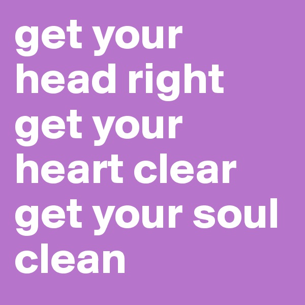 get your head right
get your heart clear
get your soul clean
