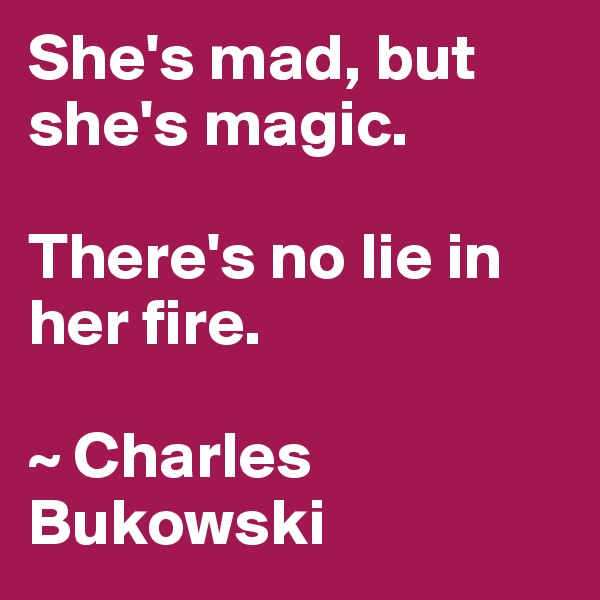 She's mad, but she's magic. 

There's no lie in her fire. 

~ Charles Bukowski