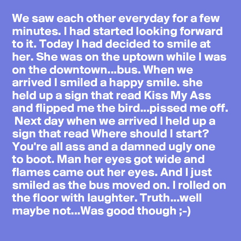 We saw each other everyday for a few minutes. I had started looking forward to it. Today I had decided to smile at her. She was on the uptown while I was on the downtown...bus. When we arrived I smiled a happy smile. she held up a sign that read Kiss My Ass and flipped me the bird...pissed me off.  Next day when we arrived I held up a sign that read Where should I start? You're all ass and a damned ugly one to boot. Man her eyes got wide and flames came out her eyes. And I just smiled as the bus moved on. I rolled on the floor with laughter. Truth...well maybe not...Was good though ;-)