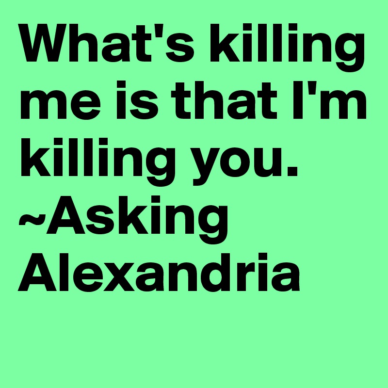 What's killing me is that I'm killing you. 
~Asking Alexandria