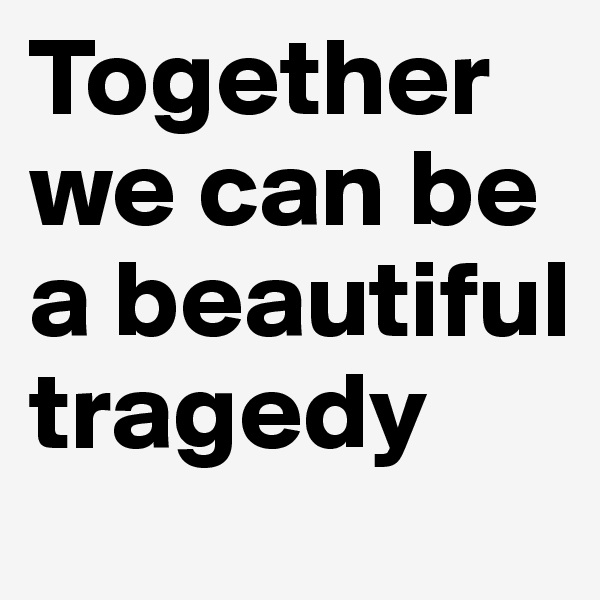 Together we can be a beautiful tragedy