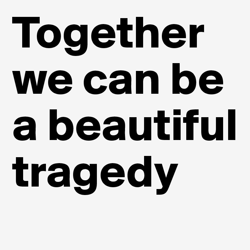Together we can be a beautiful tragedy
