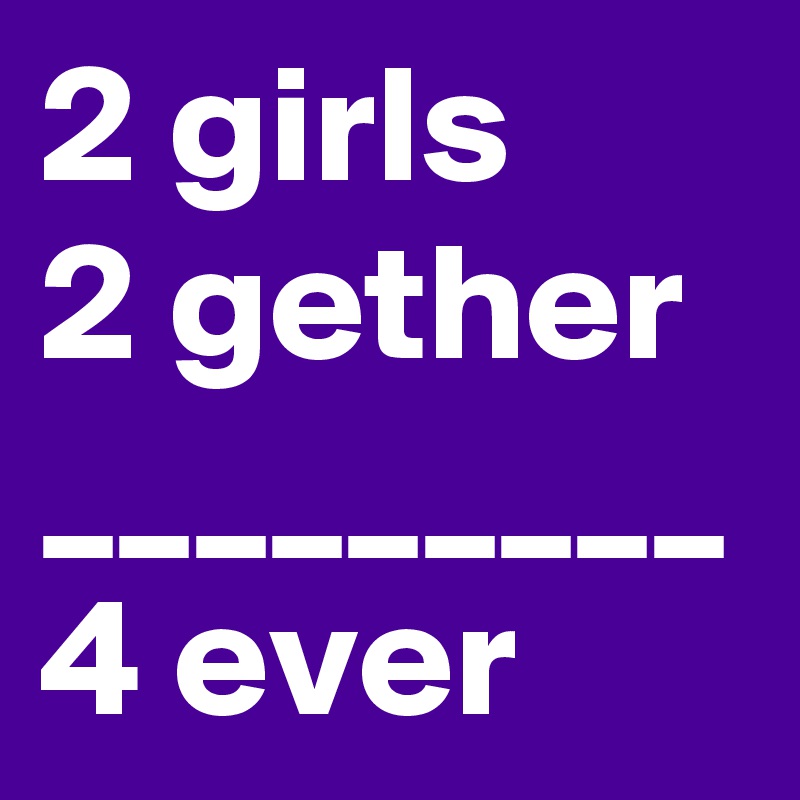 2 girls
2 gether
_________
4 ever