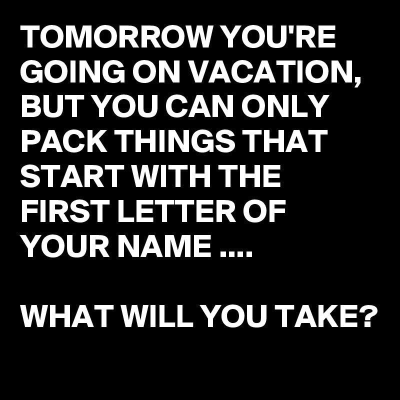 TOMORROW YOU'RE GOING ON VACATION, BUT YOU CAN ONLY PACK THINGS THAT START WITH THE FIRST LETTER OF YOUR NAME ....

WHAT WILL YOU TAKE?
