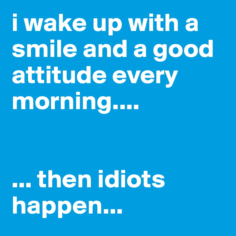 i wake up with a smile and a good attitude every morning....


... then idiots happen...