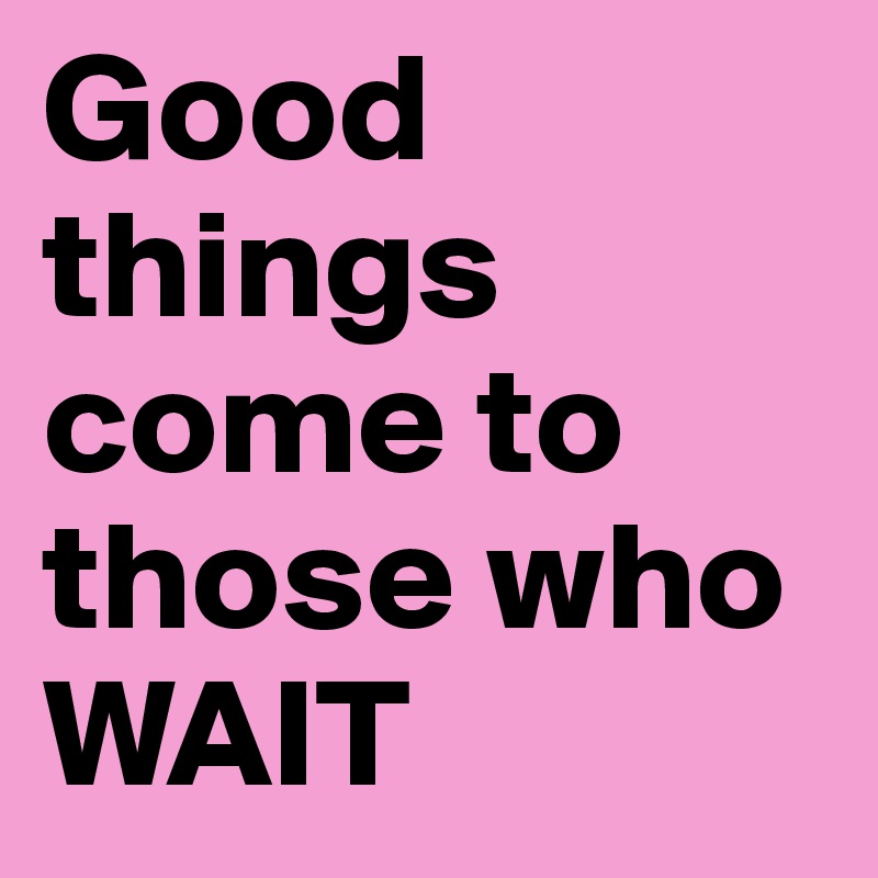 Good things come to those who WAIT