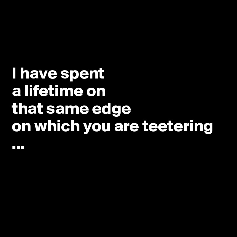 


I have spent 
a lifetime on
that same edge
on which you are teetering ...



