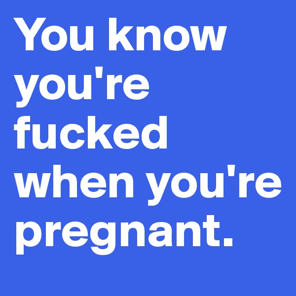 You know you're fucked when you're pregnant.