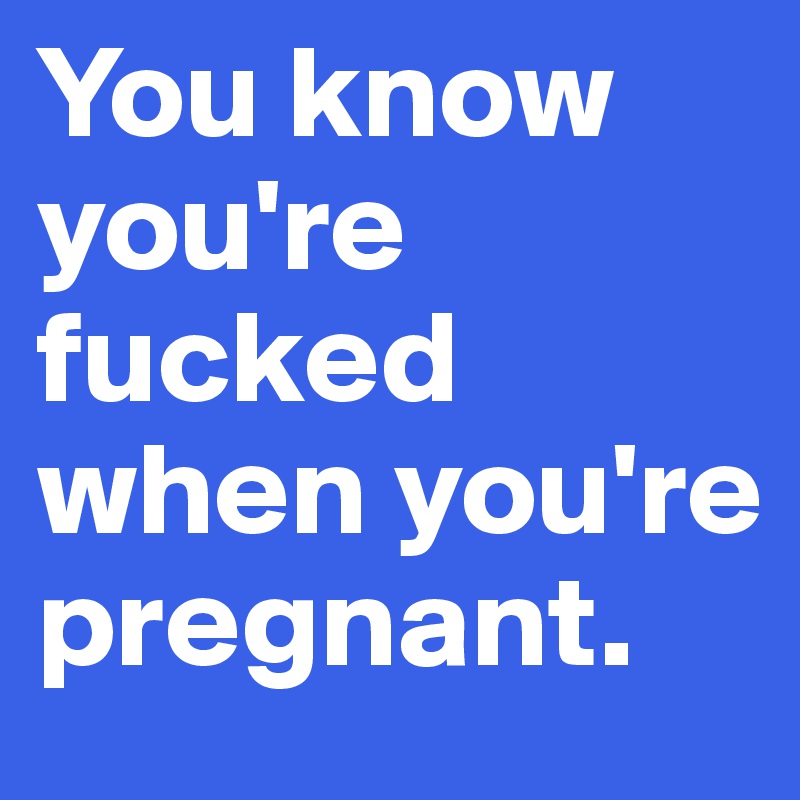 You know you're fucked when you're pregnant.