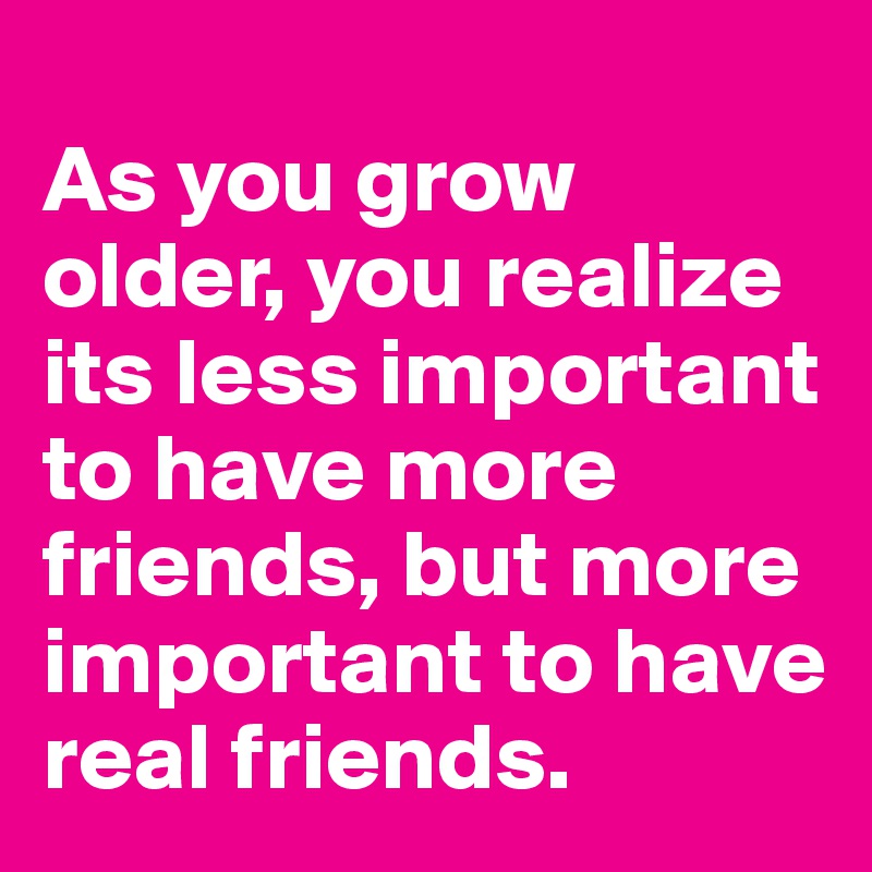 
As you grow older, you realize its less important to have more friends, but more important to have real friends.