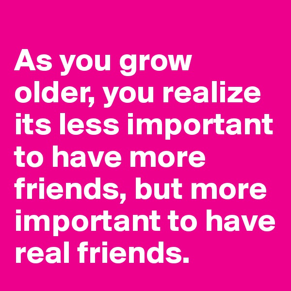 
As you grow older, you realize its less important to have more friends, but more important to have real friends.