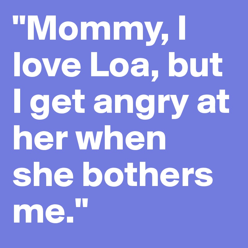 "Mommy, I love Loa, but I get angry at her when she bothers me."