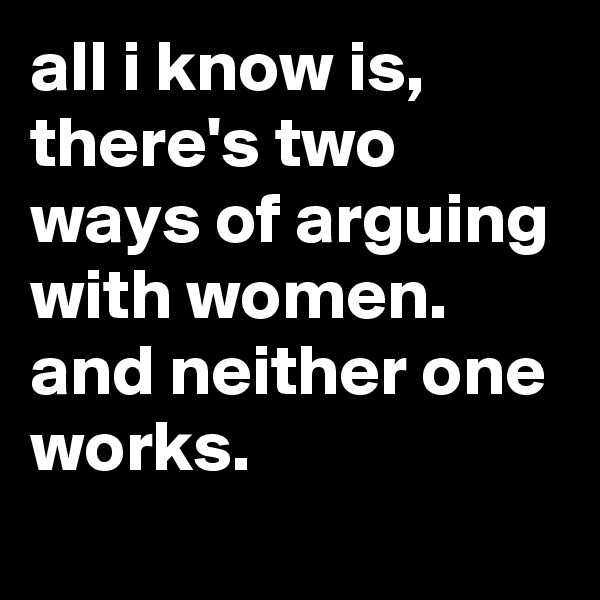 all i know is, there's two ways of arguing with women. and neither one works.