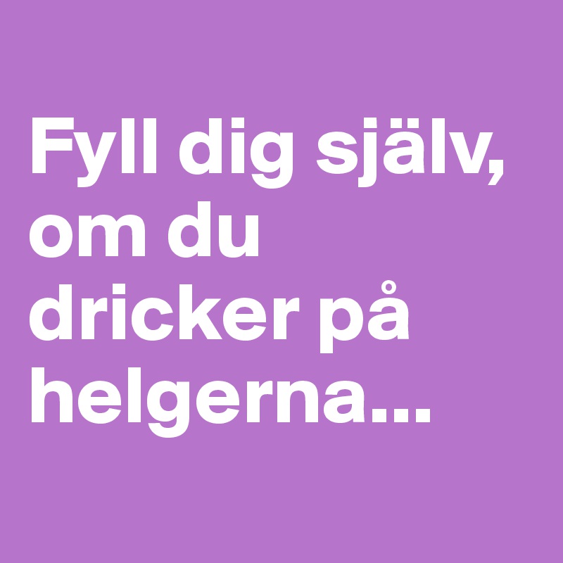
Fyll dig själv, om du dricker på helgerna...
