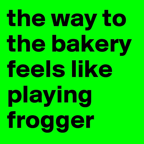 the way to the bakery feels like playing
frogger