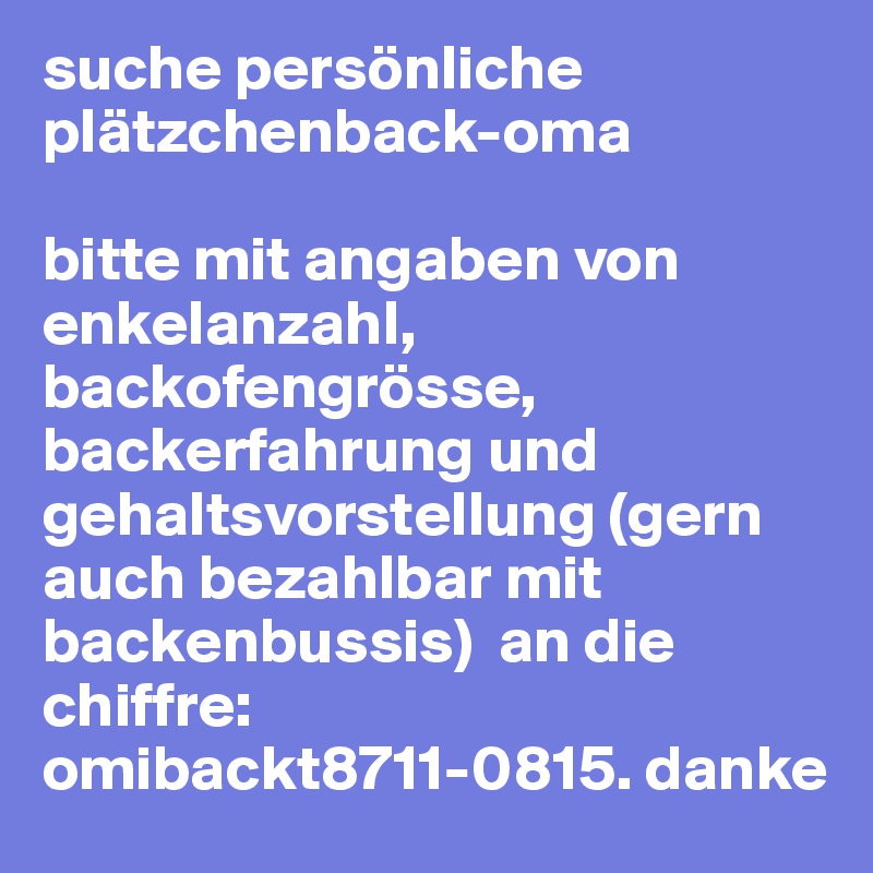 suche persönliche plätzchenback-oma

bitte mit angaben von enkelanzahl, backofengrösse, backerfahrung und gehaltsvorstellung (gern auch bezahlbar mit backenbussis)  an die chiffre: omibackt8711-0815. danke