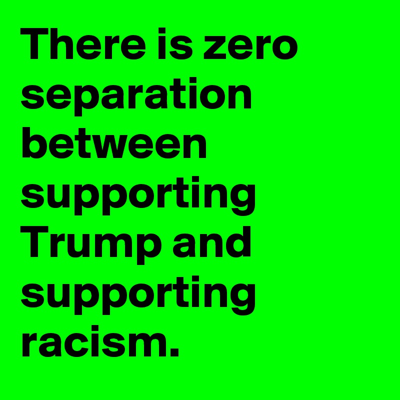 There is zero separation between supporting Trump and supporting racism.
