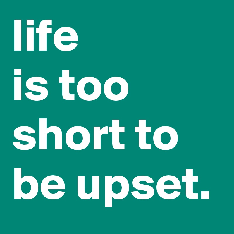 life
is too short to
be upset.