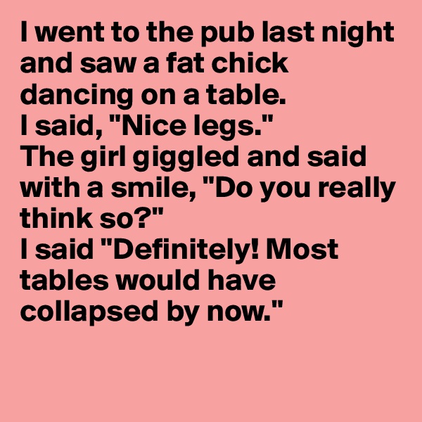 I went to the pub last night and saw a fat chick dancing on a table.
I said, "Nice legs."
The girl giggled and said with a smile, "Do you really think so?"
I said "Definitely! Most tables would have collapsed by now."

