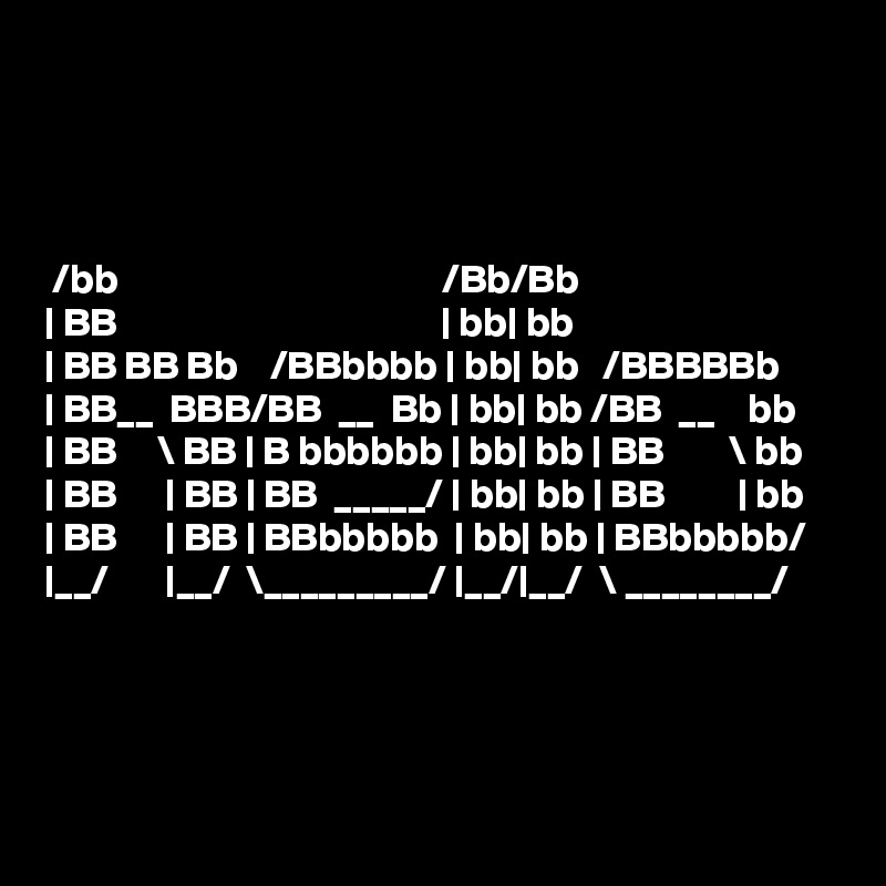 




 /bb                                        /Bb/Bb          
| BB                                        | bb| bb          
| BB BB Bb    /BBbbbb | bb| bb   /BBBBBb
| BB__  BBB/BB  __  Bb | bb| bb /BB  __    bb
| BB     \ BB | B bbbbbb | bb| bb | BB        \ bb
| BB      | BB | BB  _____/ | bb| bb | BB         | bb
| BB      | BB | BBbbbbb  | bb| bb | BBbbbbb/
|__/       |__/  \_________/ |__/|__/  \ ________/ 




