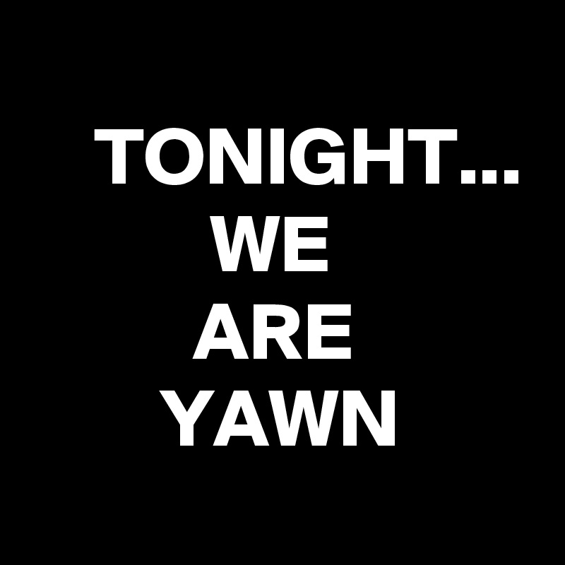 
    TONIGHT...
           WE
          ARE
        YAWN