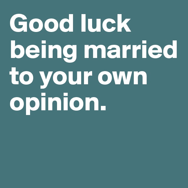 Good luck being married to your own opinion. 

