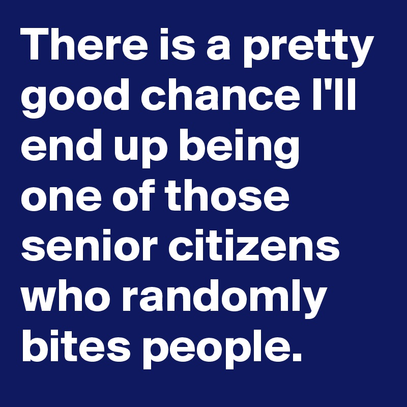 There is a pretty good chance I'll end up being one of those senior citizens who randomly bites people.