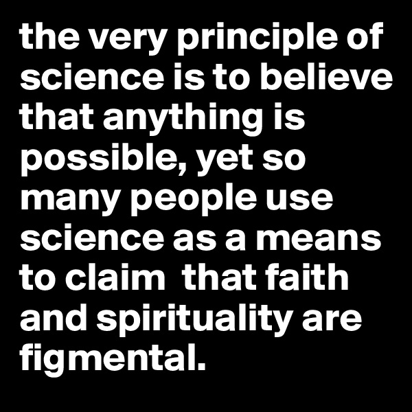 the very principle of science is to believe that anything is possible, yet so many people use science as a means to claim  that faith and spirituality are figmental.