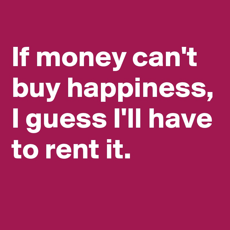 
If money can't buy happiness, 
I guess I'll have to rent it.

