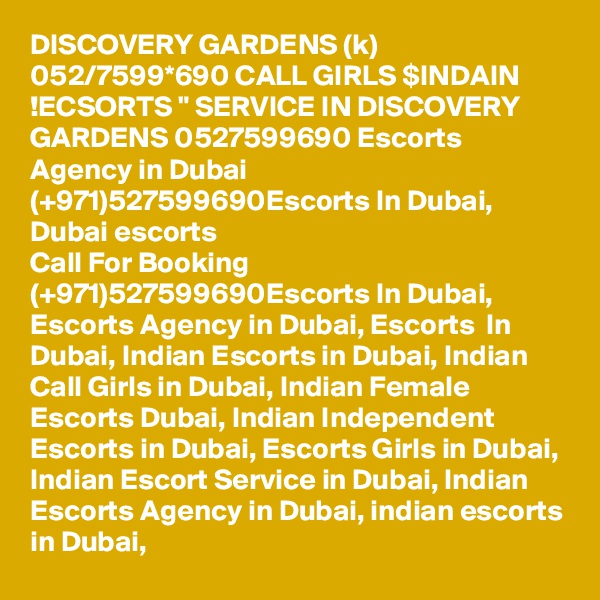 DISCOVERY GARDENS (k) 052/7599*690 CALL GIRLS $INDAIN !ECSORTS " SERVICE IN DISCOVERY GARDENS 0527599690 Escorts Agency in Dubai (+971)527599690Escorts In Dubai, Dubai escorts
Call For Booking (+971)527599690Escorts In Dubai, Escorts Agency in Dubai, Escorts  In Dubai, Indian Escorts in Dubai, Indian Call Girls in Dubai, Indian Female Escorts Dubai, Indian Independent Escorts in Dubai, Escorts Girls in Dubai, Indian Escort Service in Dubai, Indian Escorts Agency in Dubai, indian escorts in Dubai, 