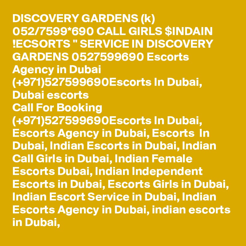 DISCOVERY GARDENS (k) 052/7599*690 CALL GIRLS $INDAIN !ECSORTS " SERVICE IN DISCOVERY GARDENS 0527599690 Escorts Agency in Dubai (+971)527599690Escorts In Dubai, Dubai escorts
Call For Booking (+971)527599690Escorts In Dubai, Escorts Agency in Dubai, Escorts  In Dubai, Indian Escorts in Dubai, Indian Call Girls in Dubai, Indian Female Escorts Dubai, Indian Independent Escorts in Dubai, Escorts Girls in Dubai, Indian Escort Service in Dubai, Indian Escorts Agency in Dubai, indian escorts in Dubai, 