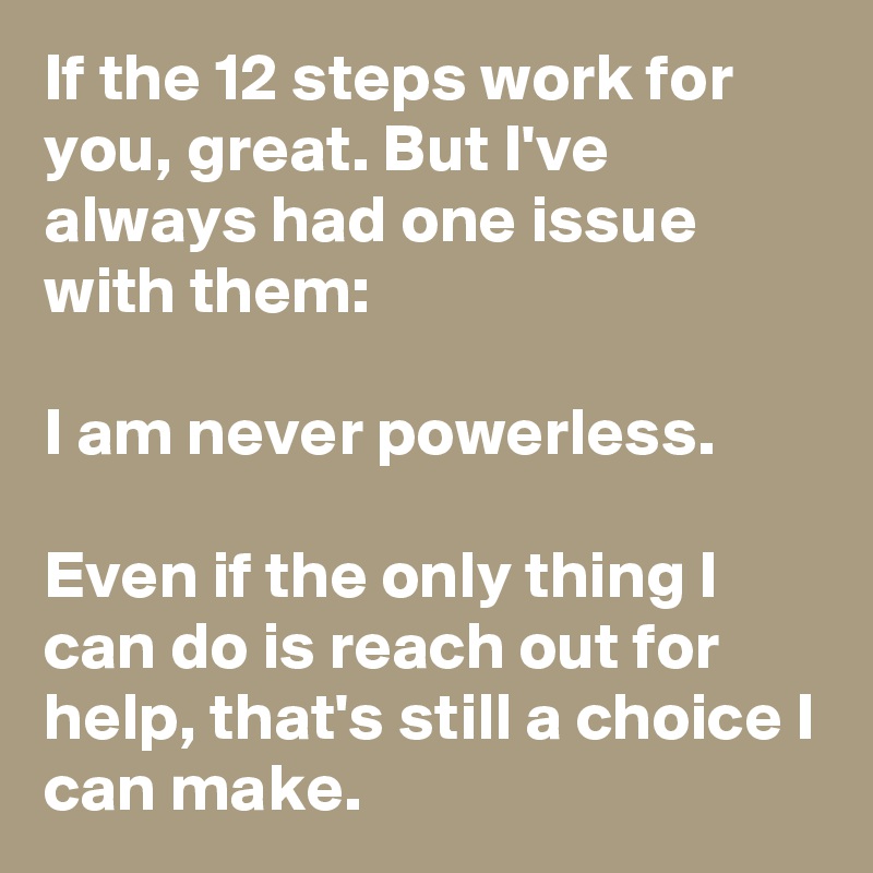 If the 12 steps work for you, great. But I've always had one issue with them:

I am never powerless.

Even if the only thing I can do is reach out for help, that's still a choice I can make.