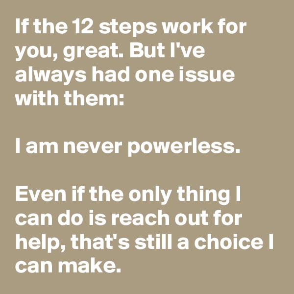 If the 12 steps work for you, great. But I've always had one issue with them:

I am never powerless.

Even if the only thing I can do is reach out for help, that's still a choice I can make.