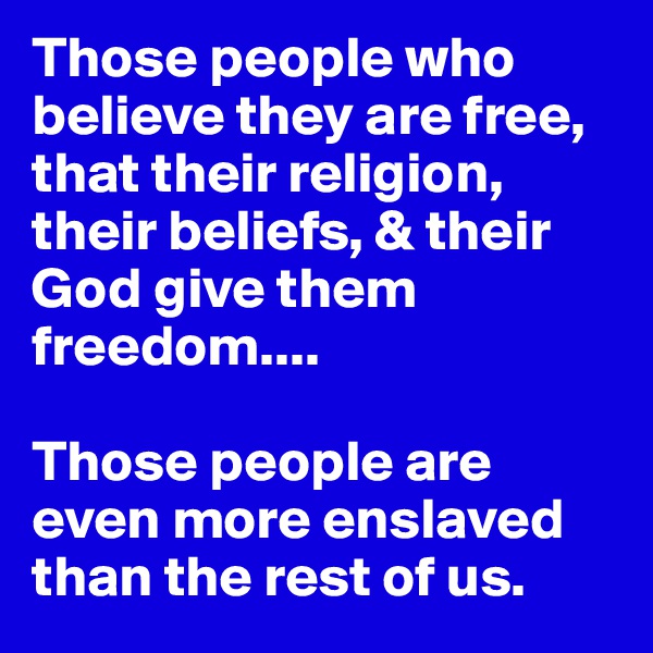 Those people who believe they are free, that their religion, their beliefs, & their God give them freedom....

Those people are even more enslaved than the rest of us.                 