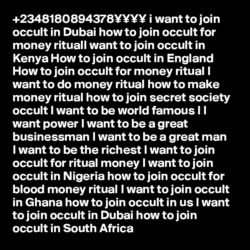 +2348180894378¥¥¥¥ i want to join occult in Dubai how to join occult for money ritualI want to join occult in Kenya How to join occult in England How to join occult for money ritual I want to do money ritual how to make money ritual how to join secret society occult I want to be world famous I I want power I want to be a great businessman I want to be a great man  I want to be the richest I want to join occult for ritual money I want to join occult in Nigeria how to join occult for blood money ritual I want to join occult in Ghana how to join occult in us I want to join occult in Dubai how to join occult in South Africa