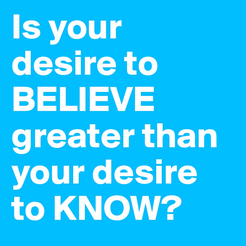 Is your desire to BELIEVE greater than your desire to KNOW?
