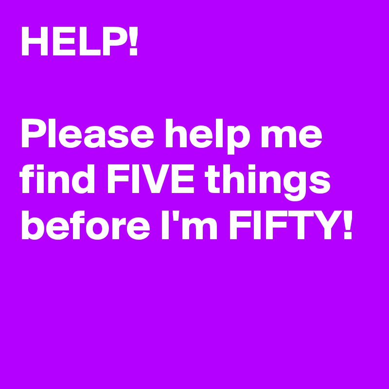 HELP! 

Please help me find FIVE things before I'm FIFTY!

