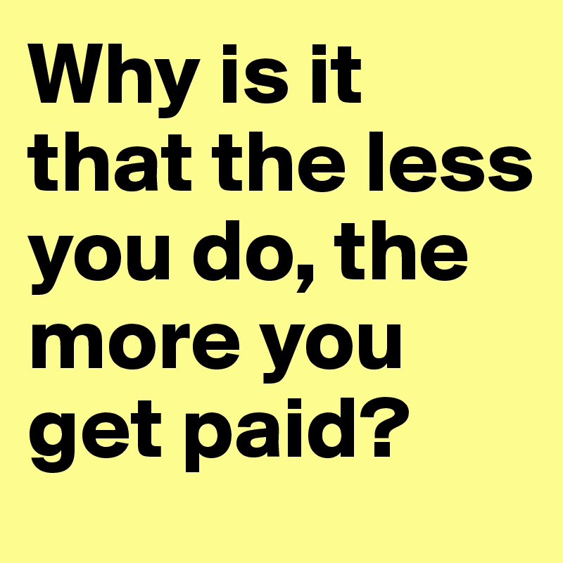 Why is it that the less you do, the more you get paid?