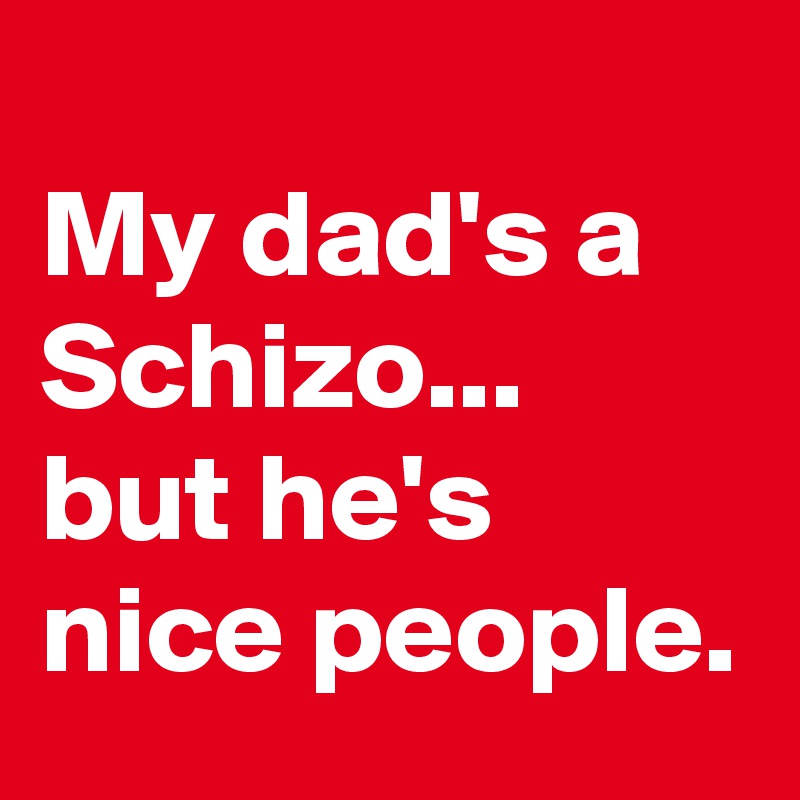 
My dad's a Schizo...
but he's nice people.