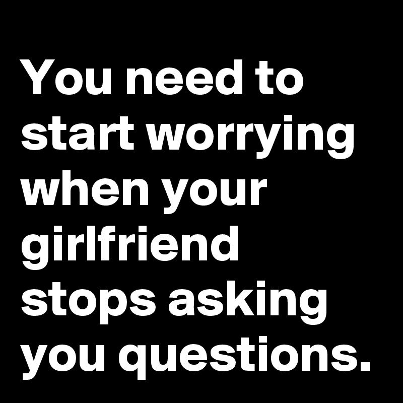 You need to start worrying when your girlfriend stops asking you questions.