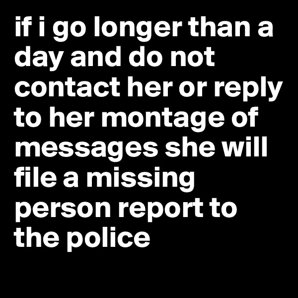 if i go longer than a day and do not contact her or reply to her montage of messages she will file a missing person report to the police
