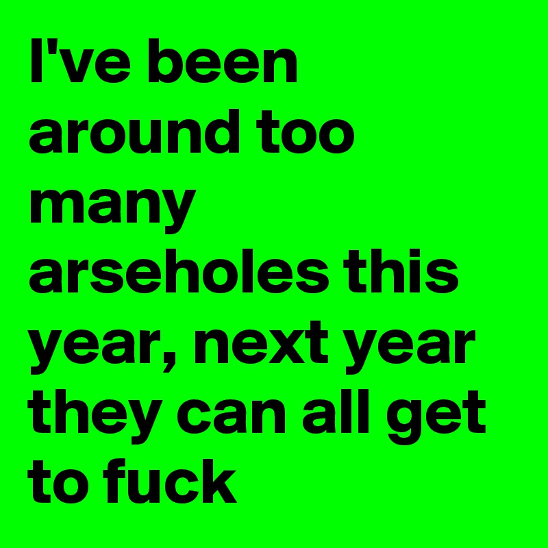 I've been around too many arseholes this year, next year they can all get to fuck