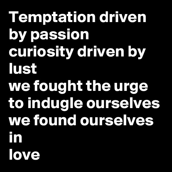 Temptation driven by passion
curiosity driven by
lust
we fought the urge to indugle ourselves
we found ourselves in 
love