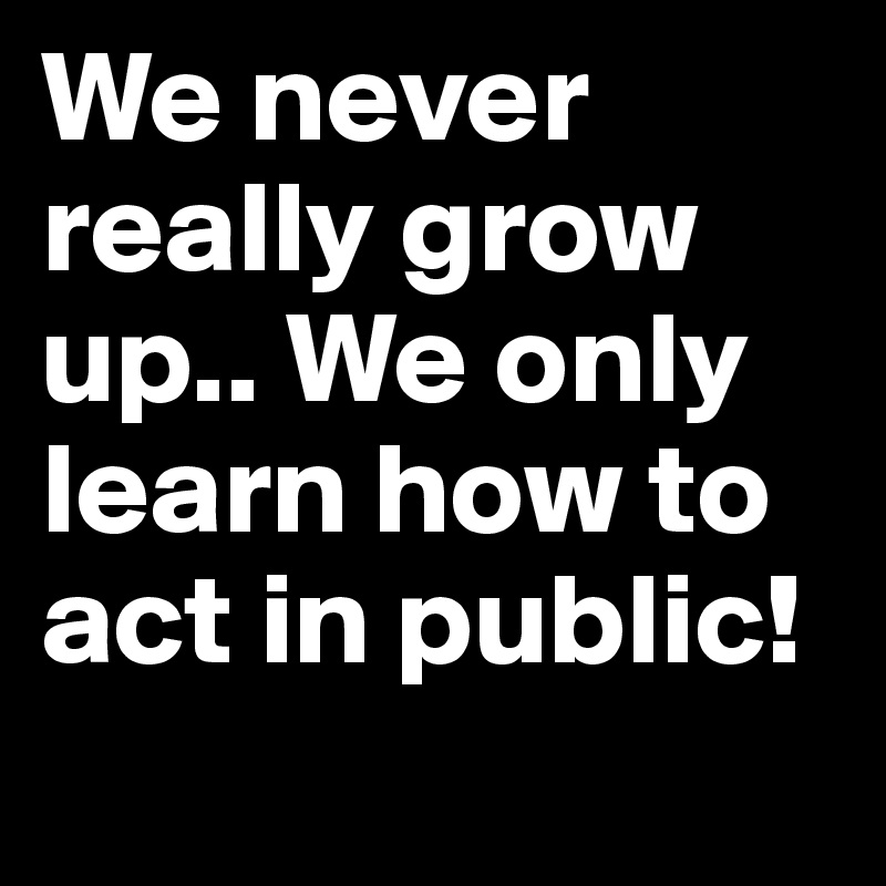 We never really grow up.. We only learn how to act in public!
