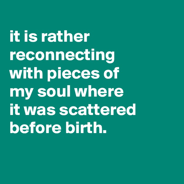 
it is rather reconnecting
with pieces of
my soul where
it was scattered before birth.

