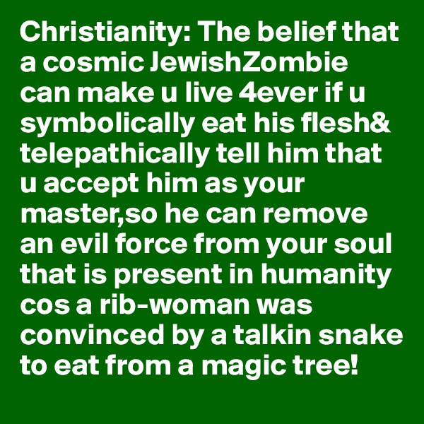 Christianity: The belief that a cosmic JewishZombie can make u live 4ever if u symbolically eat his flesh& telepathically tell him that u accept him as your master,so he can remove an evil force from your soul that is present in humanity cos a rib-woman was convinced by a talkin snake to eat from a magic tree!