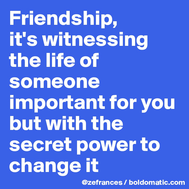 Friendship, 
it's witnessing the life of someone important for you but with the secret power to change it 