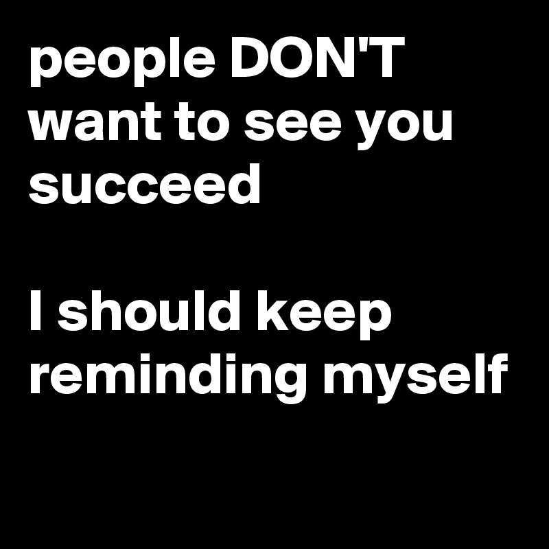 people DON'T want to see you succeed I should keep reminding myself ...